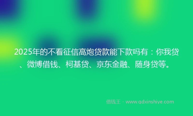2025年的不看征信高炮贷款能下款吗有：你我贷、微博借钱、柯基贷、京东金融、随身贷等。