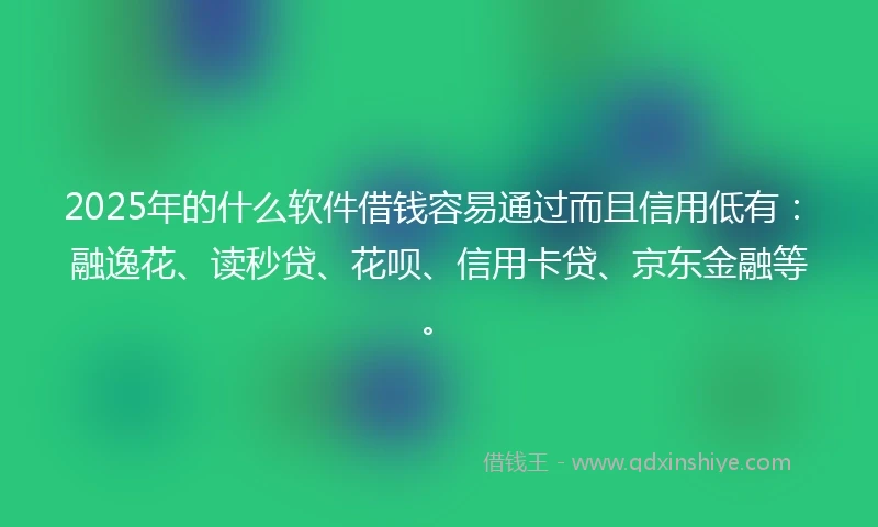 2025年的什么软件借钱容易通过而且信用低有：融逸花、读秒贷、花呗、信用卡贷、京东金融等。