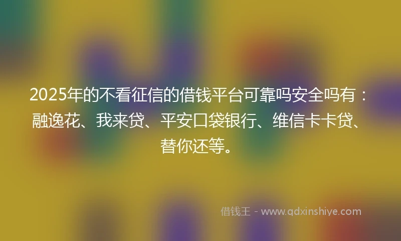 2025年的不看征信的借钱平台可靠吗安全吗有：融逸花、我来贷、平安口袋银行、维信卡卡贷、替你还等。