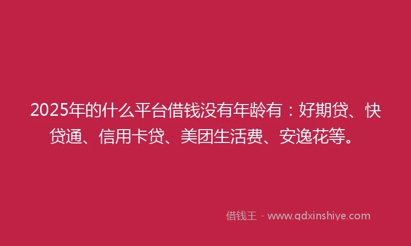 2025年的什么平台借钱没有年龄有：好期贷、快贷通、信用卡贷、美团生活费、安逸花等。