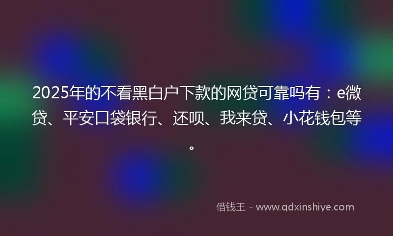 2025年的不看黑白户下款的网贷可靠吗有：e微贷、平安口袋银行、还呗、我来贷、小花钱包等。