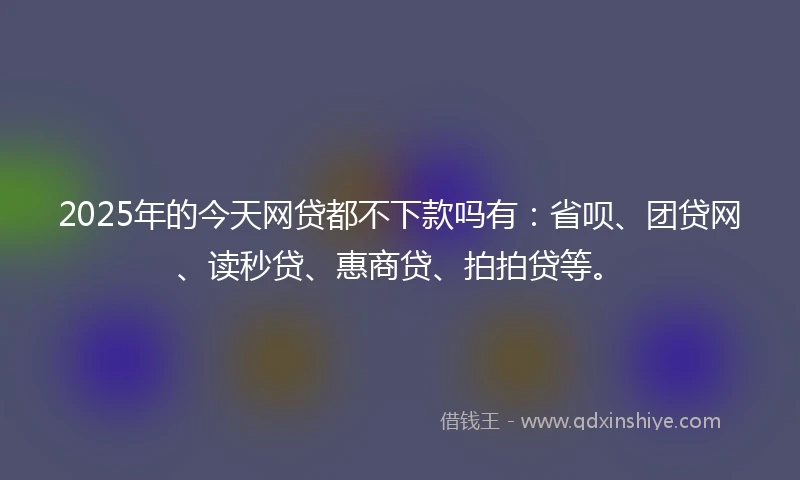 2025年的今天网贷都不下款吗有：省呗、团贷网、读秒贷、惠商贷、拍拍贷等。