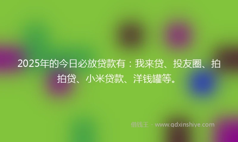 2025年的今日必放贷款有：我来贷、投友圈、拍拍贷、小米贷款、洋钱罐等。