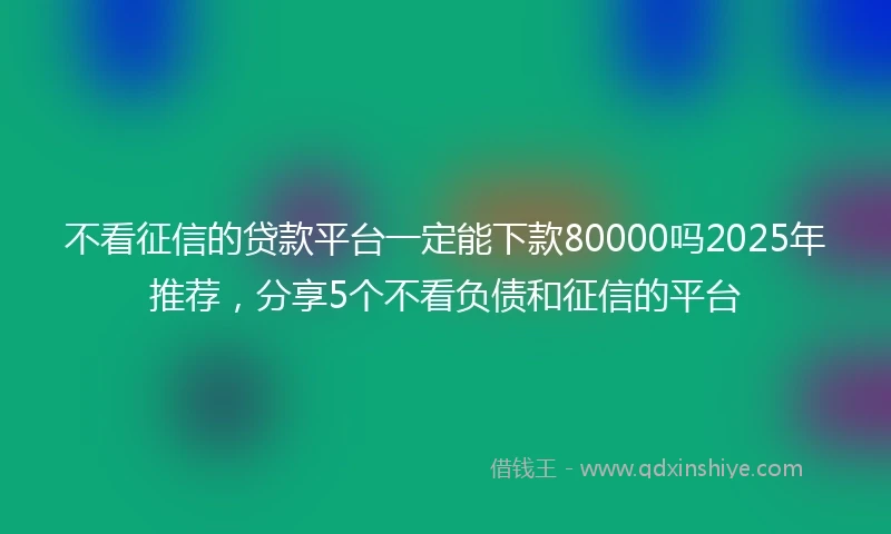不看征信的贷款平台一定能下款80000吗2025年推荐，分享5个不看负债和征信的平台
