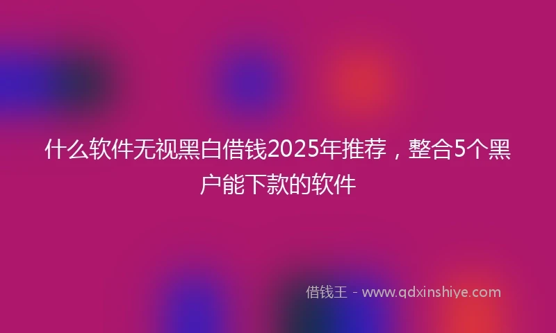 什么软件无视黑白借钱2025年推荐，整合5个黑户能下款的软件
