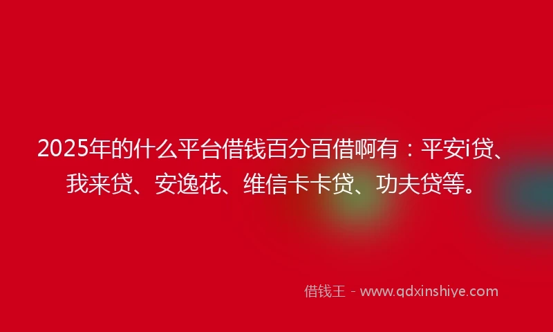 2025年的什么平台借钱百分百借啊有：平安i贷、我来贷、安逸花、维信卡卡贷、功夫贷等。