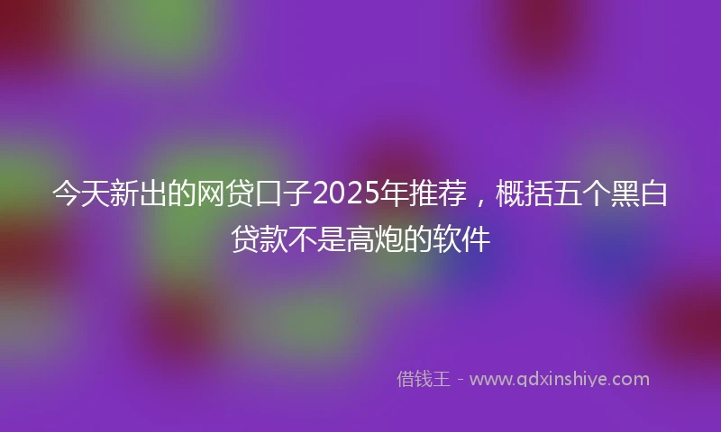 今天新出的网贷口子2025年推荐，概括五个黑白贷款不是高炮的软件