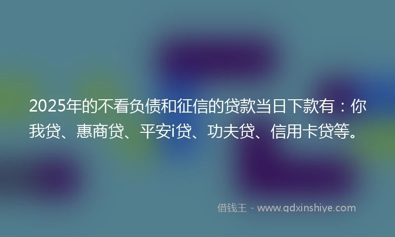 2025年的不看负债和征信的贷款当日下款有:你我贷、惠商贷、平安i贷、功夫贷、信用卡贷等。