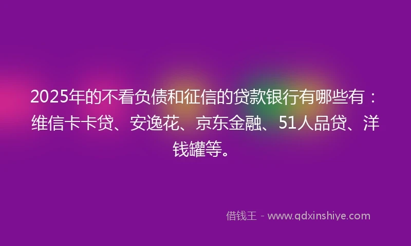 2025年的不看负债和征信的贷款银行有哪些有：维信卡卡贷、安逸花、京东金融、51人品贷、洋钱罐等。