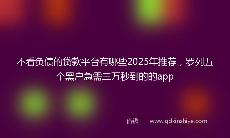 不看负债的贷款平台有哪些2025年推荐，罗列五个黑户急需三万秒到的的app
