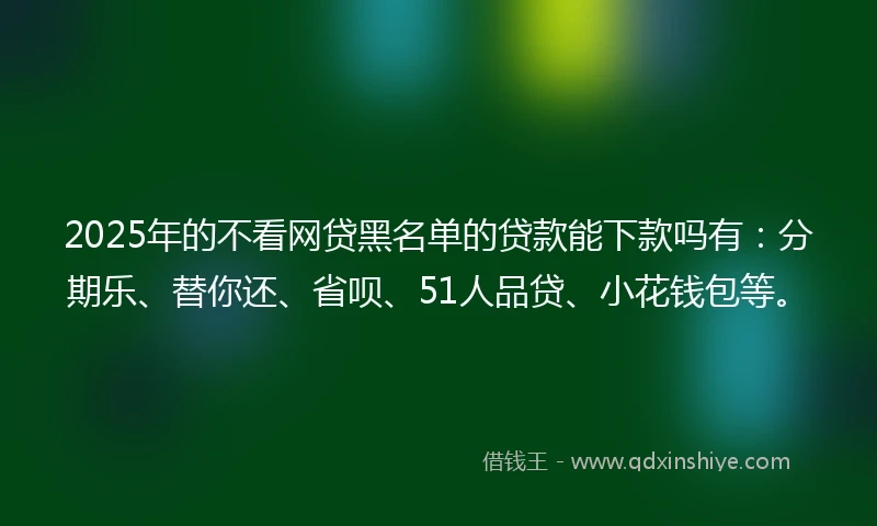 2025年的不看网贷黑名单的贷款能下款吗有：分期乐、替你还、省呗、51人品贷、小花钱包等。