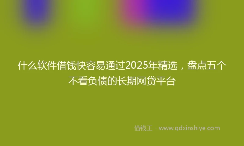 什么软件借钱快容易通过2025年精选，盘点五个不看负债的长期网贷平台