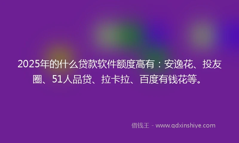 2025年的什么贷款软件额度高有：安逸花、投友圈、51人品贷、拉卡拉、百度有钱花等。