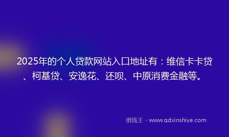 2025年的个人贷款网站入口地址有：维信卡卡贷、柯基贷、安逸花、还呗、中原消费金融等。