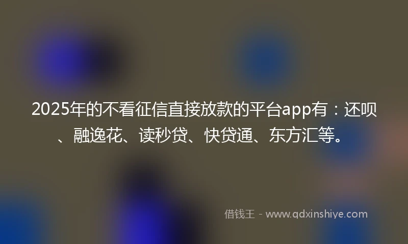 2025年的不看征信直接放款的平台app有：还呗、融逸花、读秒贷、快贷通、东方汇等。