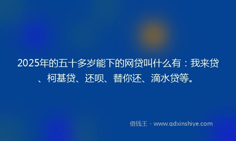 2025年的五十多岁能下的网贷叫什么有：我来贷、柯基贷、还呗、替你还、滴水贷等。