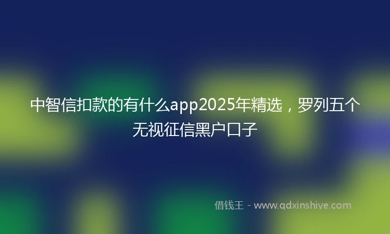 中智信扣款的有什么app2025年精选，罗列五个无视征信黑户口子