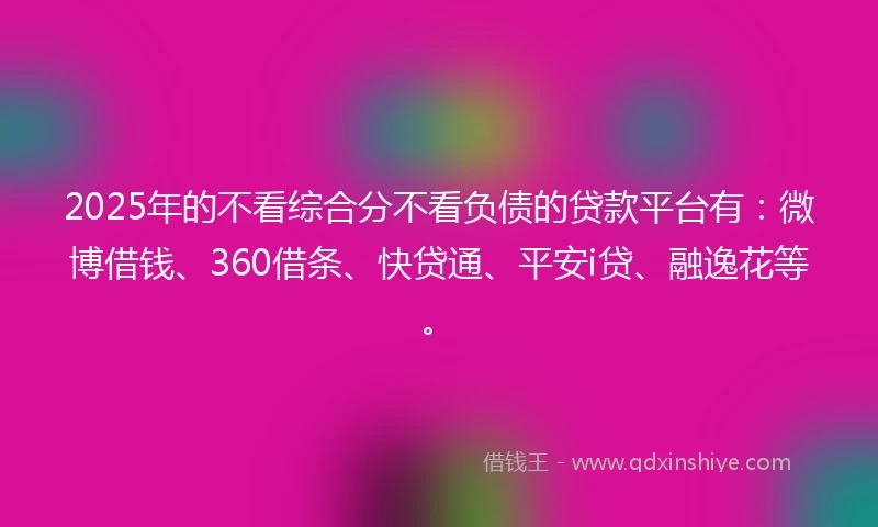 2025年的不看综合分不看负债的贷款平台有：微博借钱、360借条、快贷通、平安i贷、融逸花等。