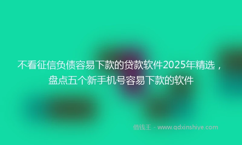 不看征信负债容易下款的贷款软件2025年精选，盘点五个新手机号容易下款的软件