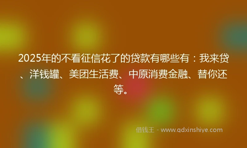 2025年的不看征信花了的贷款有哪些有：我来贷、洋钱罐、美团生活费、中原消费金融、替你还等。