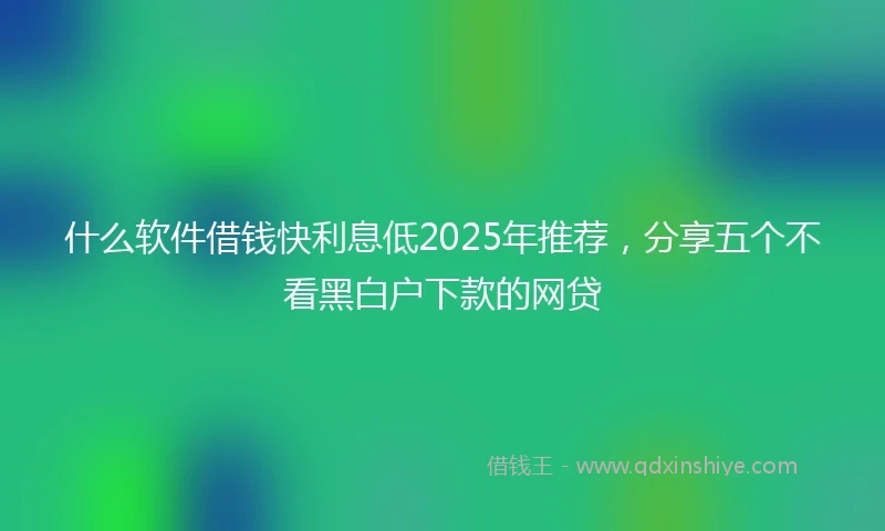 什么软件借钱快利息低2025年推荐，分享五个不看黑白户下款的网贷