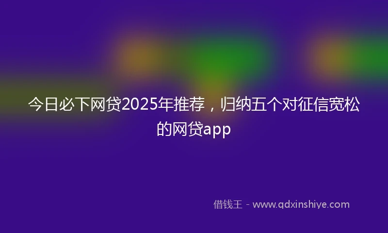 今日必下网贷2025年推荐，归纳五个对征信宽松的网贷app
