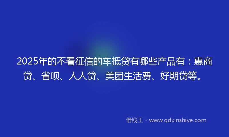 2025年的不看征信的车抵贷有哪些产品有：惠商贷、省呗、人人贷、美团生活费、好期贷等。