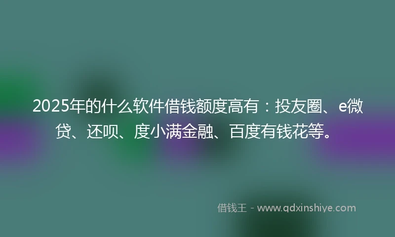2025年的什么软件借钱额度高有：投友圈、e微贷、还呗、度小满金融、百度有钱花等。