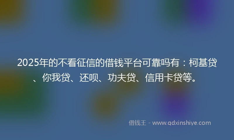 2025年的不看征信的借钱平台可靠吗有：柯基贷、你我贷、还呗、功夫贷、信用卡贷等。