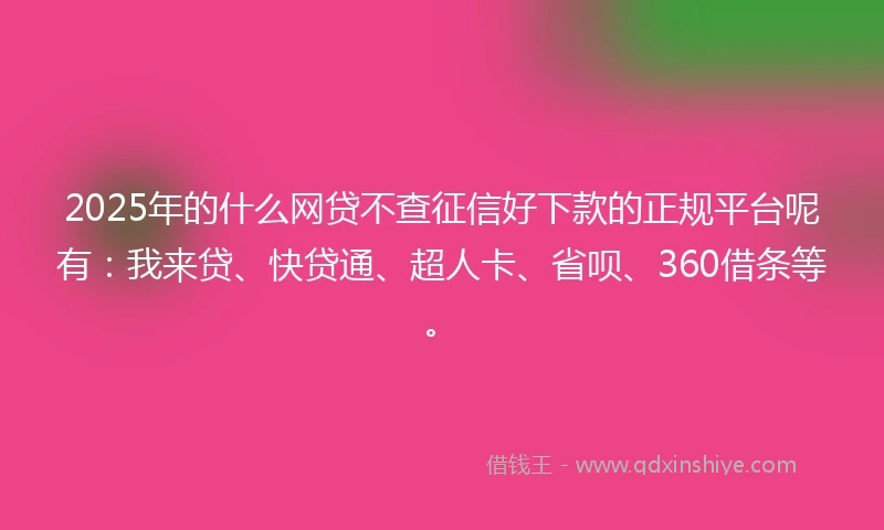2025年的什么网贷不查征信好下款的正规平台呢有：我来贷、快贷通、超人卡、省呗、360借条等。