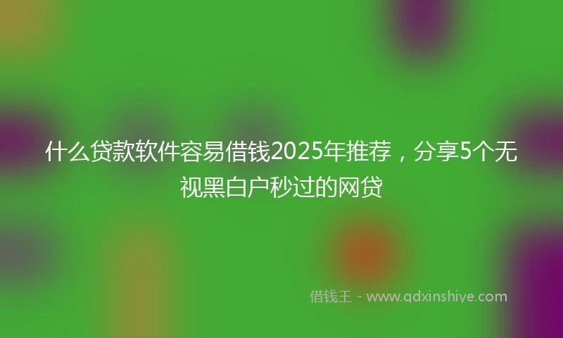 什么贷款软件容易借钱2025年推荐，分享5个无视黑白户秒过的网贷