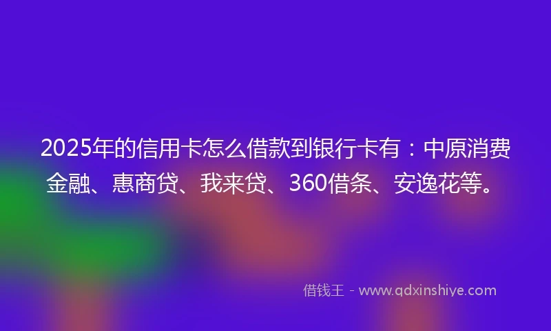 2025年的信用卡怎么借款到银行卡有：中原消费金融、惠商贷、我来贷、360借条、安逸花等。