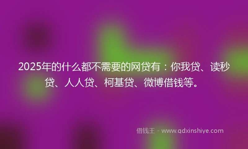 2025年的什么都不需要的网贷有：你我贷、读秒贷、人人贷、柯基贷、微博借钱等。