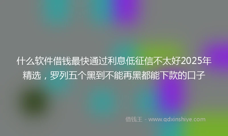 什么软件借钱最快通过利息低征信不太好2025年精选，罗列五个黑到不能再黑都能下款的口子