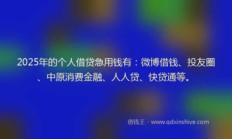 2025年的个人借贷急用钱有：微博借钱、投友圈、中原消费金融、人人贷、快贷通等。