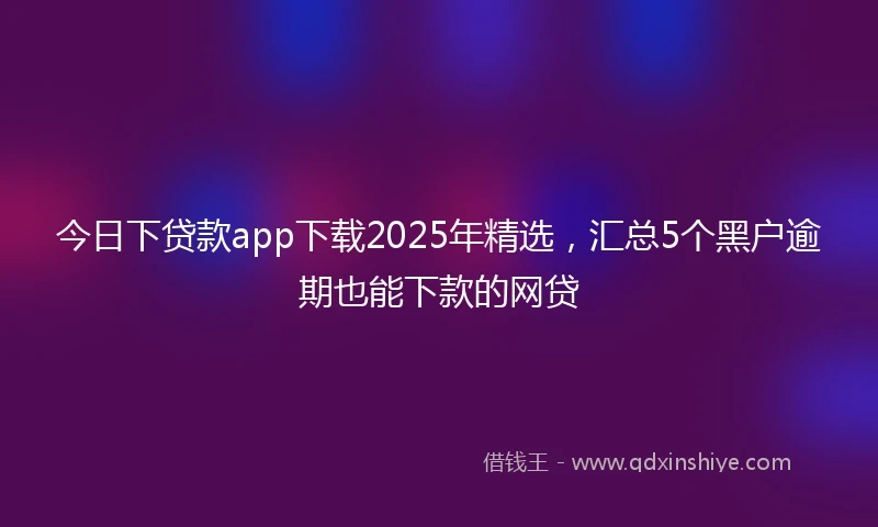 今日下贷款app下载2025年精选，汇总5个黑户逾期也能下款的网贷