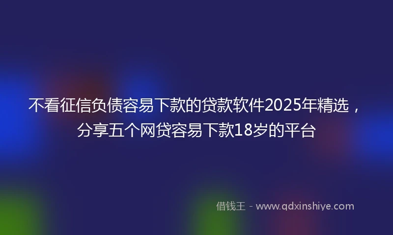 不看征信负债容易下款的贷款软件2025年精选，分享五个网贷容易下款18岁的平台