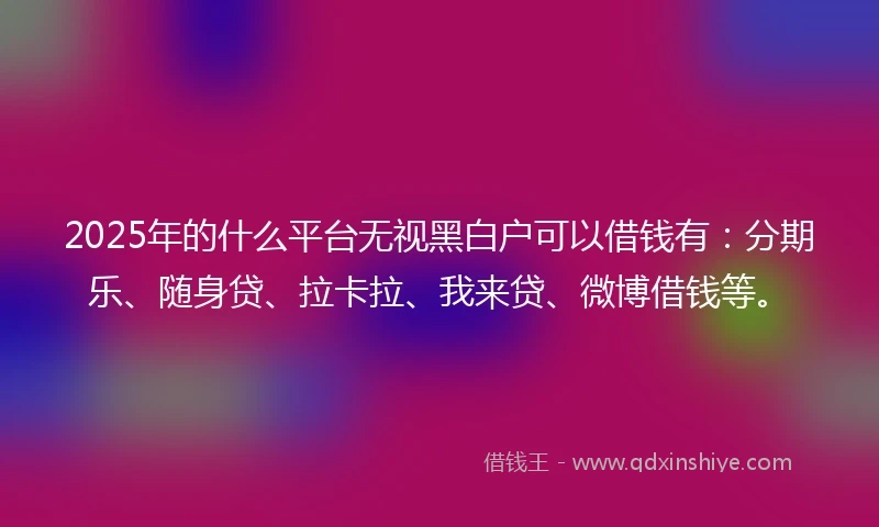 2025年的什么平台无视黑白户可以借钱有：分期乐、随身贷、拉卡拉、我来贷、微博借钱等。