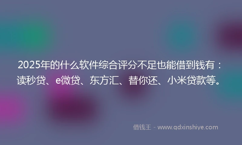 2025年的什么软件综合评分不足也能借到钱有：读秒贷、e微贷、东方汇、替你还、小米贷款等。