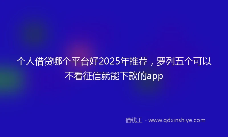 个人借贷哪个平台好2025年推荐，罗列五个可以不看征信就能下款的app