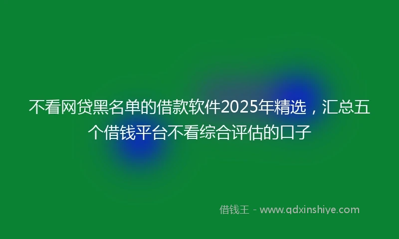 不看网贷黑名单的借款软件2025年精选，汇总五个借钱平台不看综合评估的口子