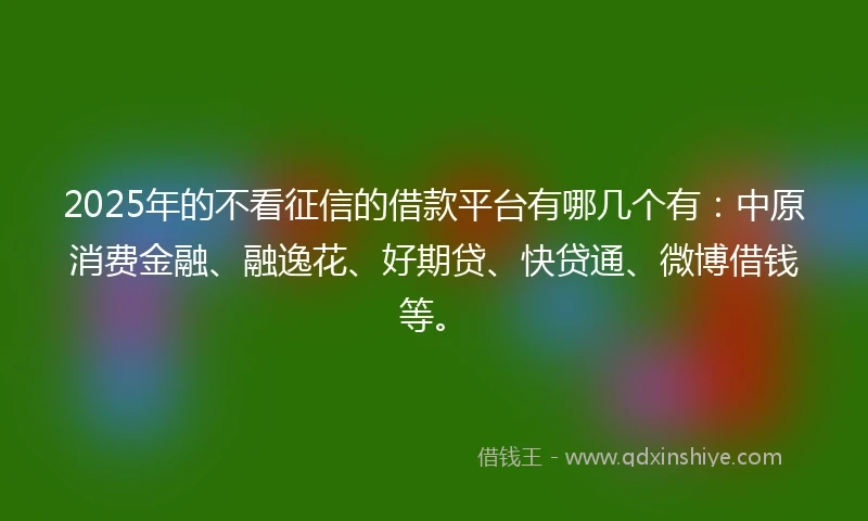 2025年的不看征信的借款平台有哪几个有：中原消费金融、融逸花、好期贷、快贷通、微博借钱等。