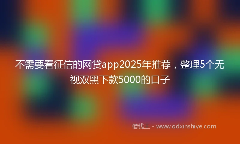 不需要看征信的网贷app2025年推荐，整理5个无视双黑下款5000的口子