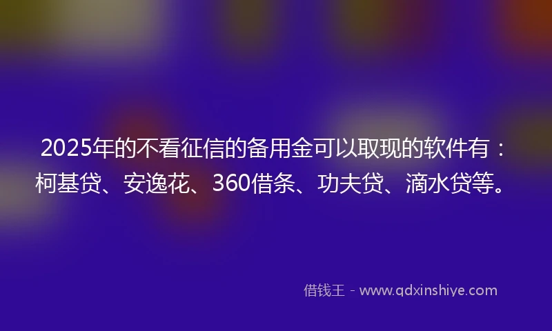 2025年的不看征信的备用金可以取现的软件有：柯基贷、安逸花、360借条、功夫贷、滴水贷等。