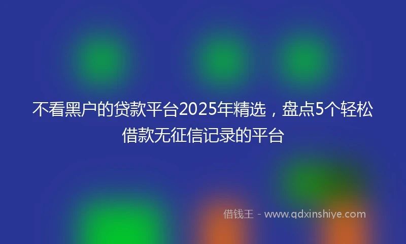 不看黑户的贷款平台2025年精选，盘点5个轻松借款无征信记录的平台