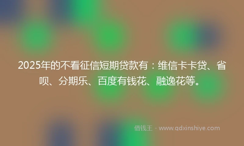 2025年的不看征信短期贷款有：维信卡卡贷、省呗、分期乐、百度有钱花、融逸花等。