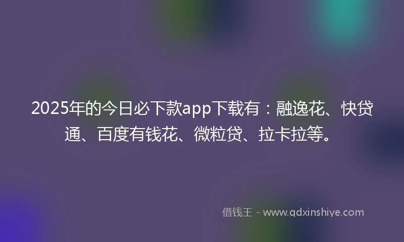 2025年的今日必下款app下载有：融逸花、快贷通、百度有钱花、微粒贷、拉卡拉等。