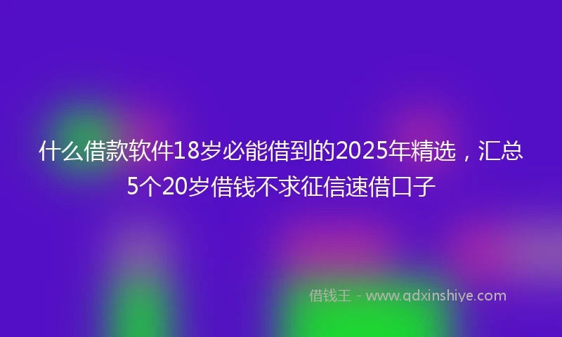 什么借款软件18岁必能借到的2025年精选，汇总5个20岁借钱不求征信速借口子