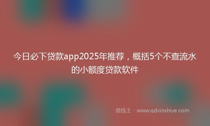 今日必下贷款app2025年推荐，概括5个不查流水的小额度贷款软件