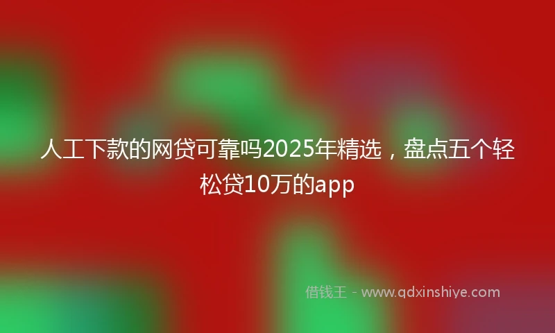 人工下款的网贷可靠吗2025年精选，盘点五个轻松贷10万的app